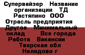 Супервайзер › Название организации ­ ТД Растяпино, ООО › Отрасль предприятия ­ Другое › Минимальный оклад ­ 1 - Все города Работа » Вакансии   . Тверская обл.,Нелидово г.